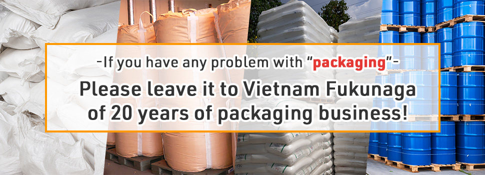 If you have any problem with “packaging”, please leave it to Vietnam Fukunaga of 20 years of packaging business!