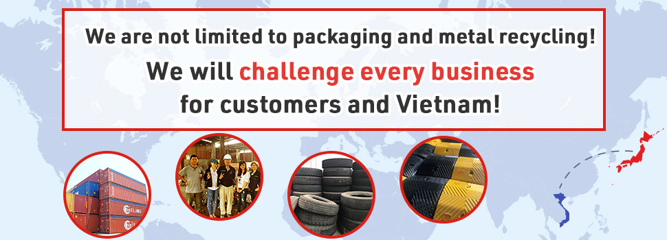 We are not limited to packaging and metal recycling! We will challenge every business for customers and Vietnam!